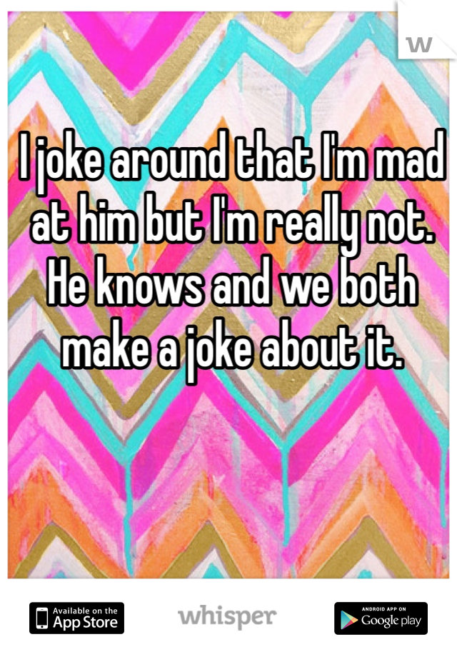 I joke around that I'm mad at him but I'm really not. He knows and we both make a joke about it.
