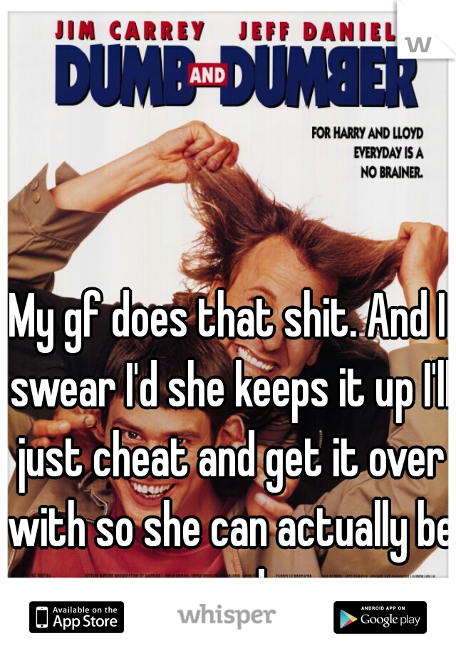 My gf does that shit. And I swear I'd she keeps it up I'll just cheat and get it over with so she can actually be mad