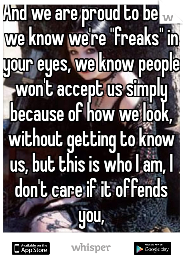 And we are proud to be so, we know we're "freaks" in your eyes, we know people won't accept us simply because of how we look, without getting to know us, but this is who I am, I don't care if it offends you, 