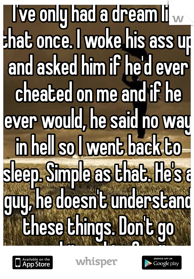 I've only had a dream like that once. I woke his ass up and asked him if he'd ever cheated on me and if he ever would, he said no way in hell so I went back to sleep. Simple as that. He's a guy, he doesn't understand these things. Don't go apeshit on him for it