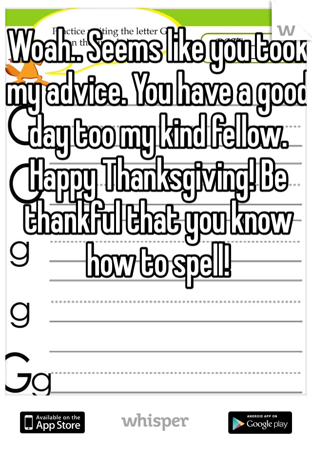 Woah.. Seems like you took my advice. You have a good day too my kind fellow. Happy Thanksgiving! Be thankful that you know how to spell! 