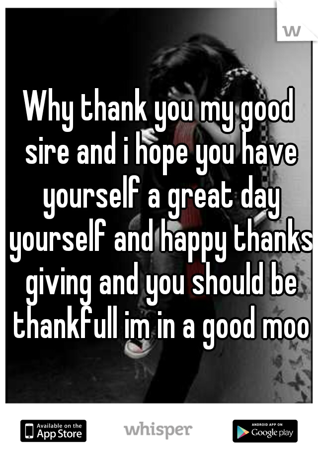 Why thank you my good sire and i hope you have yourself a great day yourself and happy thanks giving and you should be thankfull im in a good mood