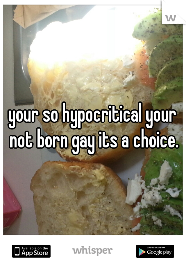 your so hypocritical your not born gay its a choice.