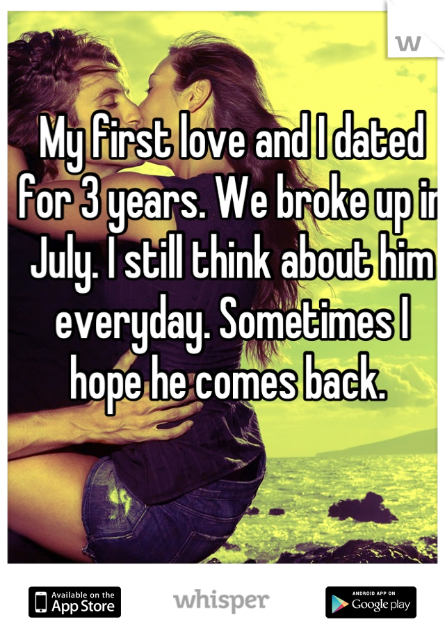 My first love and I dated for 3 years. We broke up in July. I still think about him everyday. Sometimes I hope he comes back. 