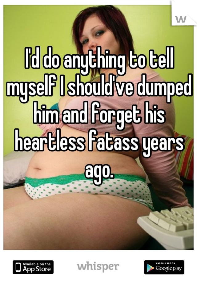 I'd do anything to tell myself I should've dumped him and forget his heartless fatass years ago.