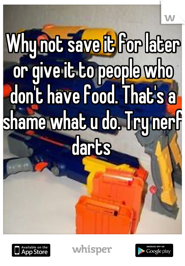 Why not save it for later or give it to people who don't have food. That's a shame what u do. Try nerf darts 
