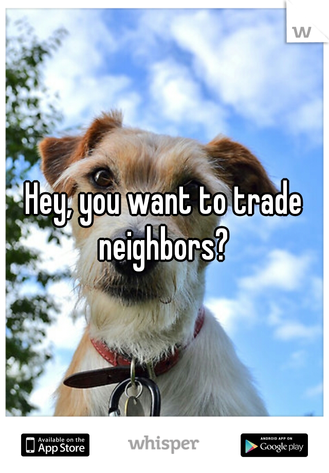 Hey, you want to trade neighbors? 