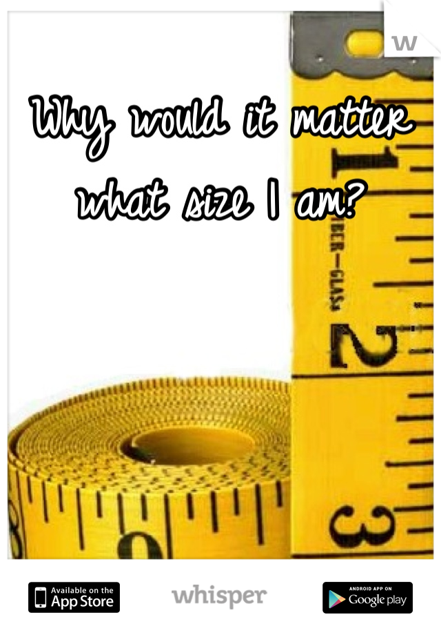 Why would it matter what size I am? 