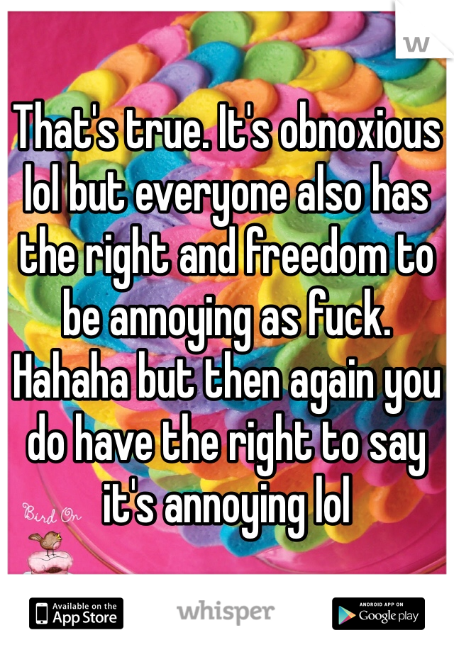 That's true. It's obnoxious lol but everyone also has the right and freedom to be annoying as fuck. Hahaha but then again you do have the right to say it's annoying lol