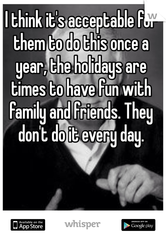 I think it's acceptable for them to do this once a year, the holidays are times to have fun with family and friends. They don't do it every day. 