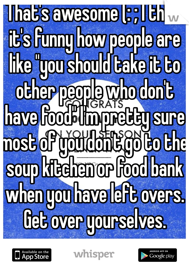 That's awesome (: ; I think it's funny how people are like "you should take it to other people who don't have food" I'm pretty sure most of you don't go to the soup kitchen or food bank when you have left overs. Get over yourselves. 