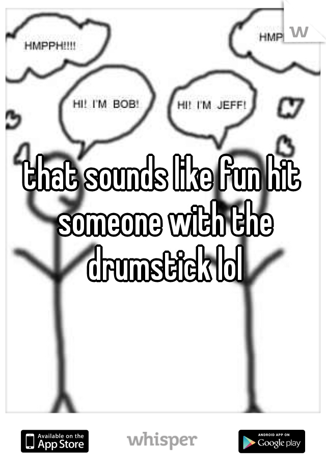 that sounds like fun hit someone with the drumstick lol