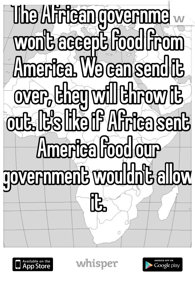 The African government won't accept food from America. We can send it over, they will throw it out. It's like if Africa sent America food our government wouldn't allow it. 