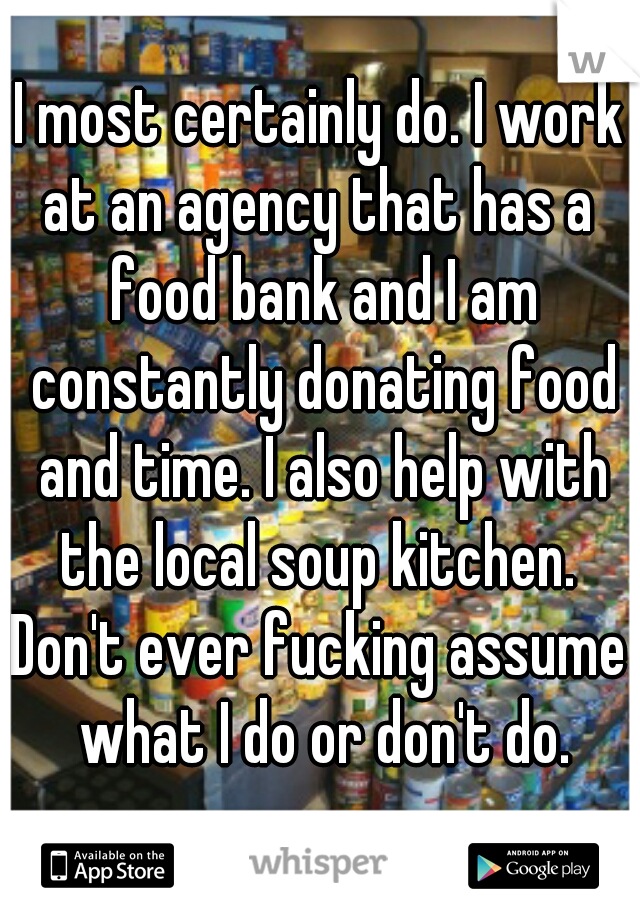 I most certainly do. I work at an agency that has a  food bank and I am constantly donating food and time. I also help with the local soup kitchen. 
Don't ever fucking assume what I do or don't do.