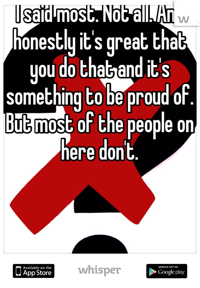 I said most. Not all. And honestly it's great that you do that and it's something to be proud of. But most of the people on here don't. 