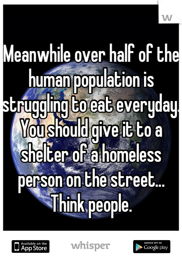 Meanwhile over half of the human population is struggling to eat everyday. You should give it to a shelter of a homeless person on the street... Think people.