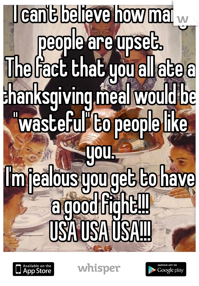 I can't believe how many people are upset. 
The fact that you all ate a thanksgiving meal would be "wasteful" to people like you. 
I'm jealous you get to have a good fight!!! 
USA USA USA!!! 