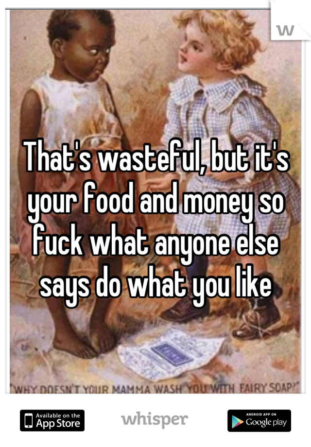 That's wasteful, but it's your food and money so fuck what anyone else says do what you like