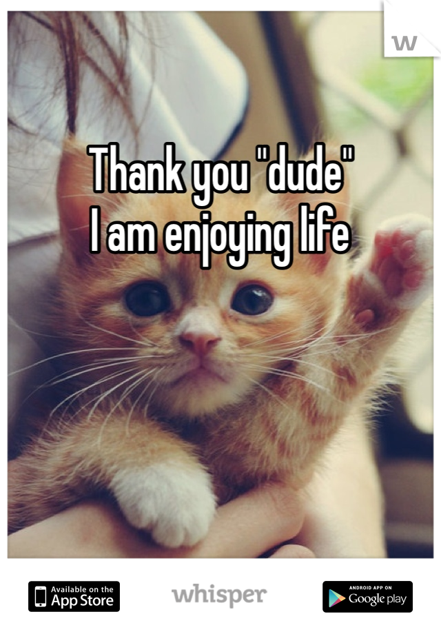 Thank you "dude" 
I am enjoying life