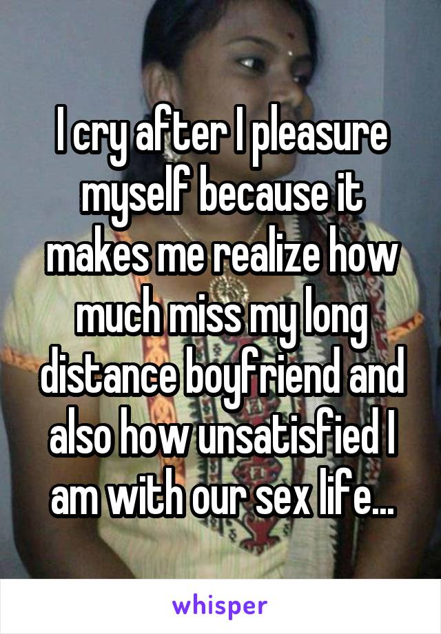 I cry after I pleasure myself because it makes me realize how much miss my long distance boyfriend and also how unsatisfied I am with our sex life...