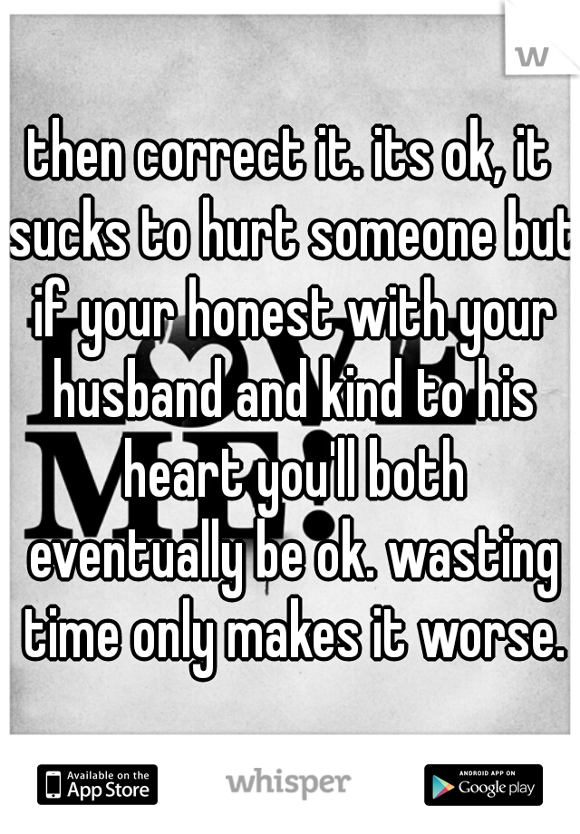 then correct it. its ok, it sucks to hurt someone but if your honest with your husband and kind to his heart you'll both eventually be ok. wasting time only makes it worse.