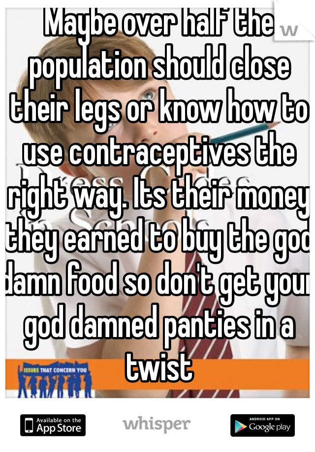 Maybe over half the population should close their legs or know how to use contraceptives the right way. Its their money they earned to buy the god damn food so don't get your god damned panties in a twist