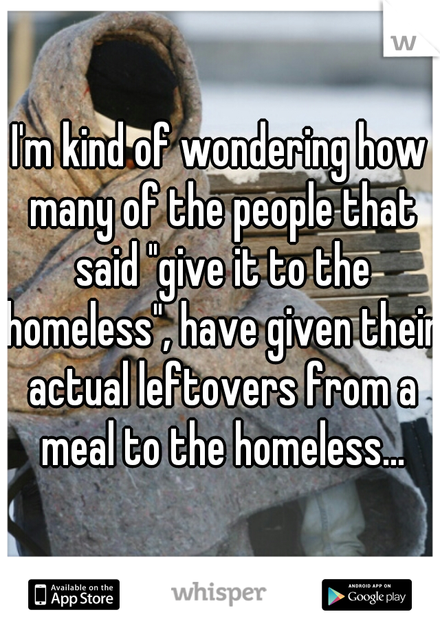 I'm kind of wondering how many of the people that said "give it to the homeless", have given their actual leftovers from a meal to the homeless...
