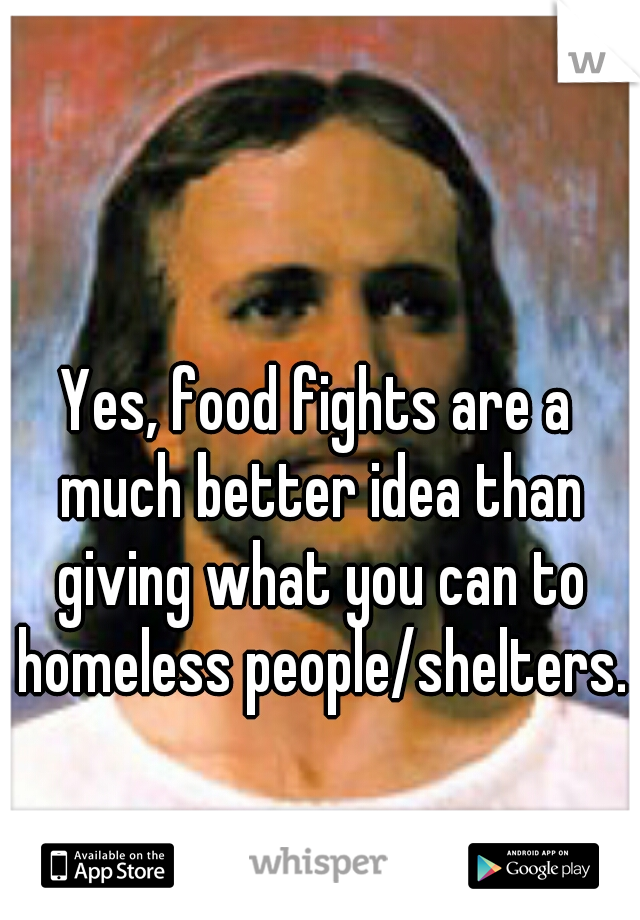 Yes, food fights are a much better idea than giving what you can to homeless people/shelters.