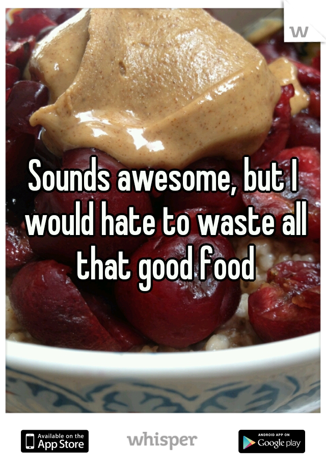 Sounds awesome, but I would hate to waste all that good food