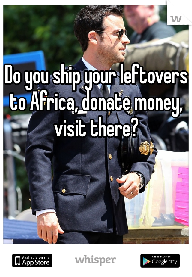 Do you ship your leftovers to Africa, donate money, visit there? 