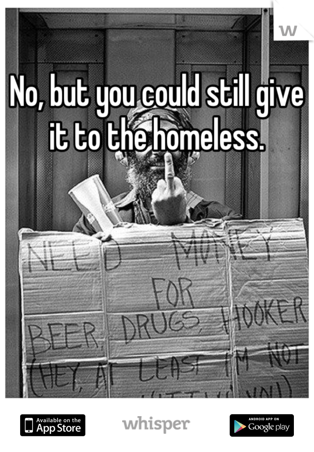 No, but you could still give it to the homeless.