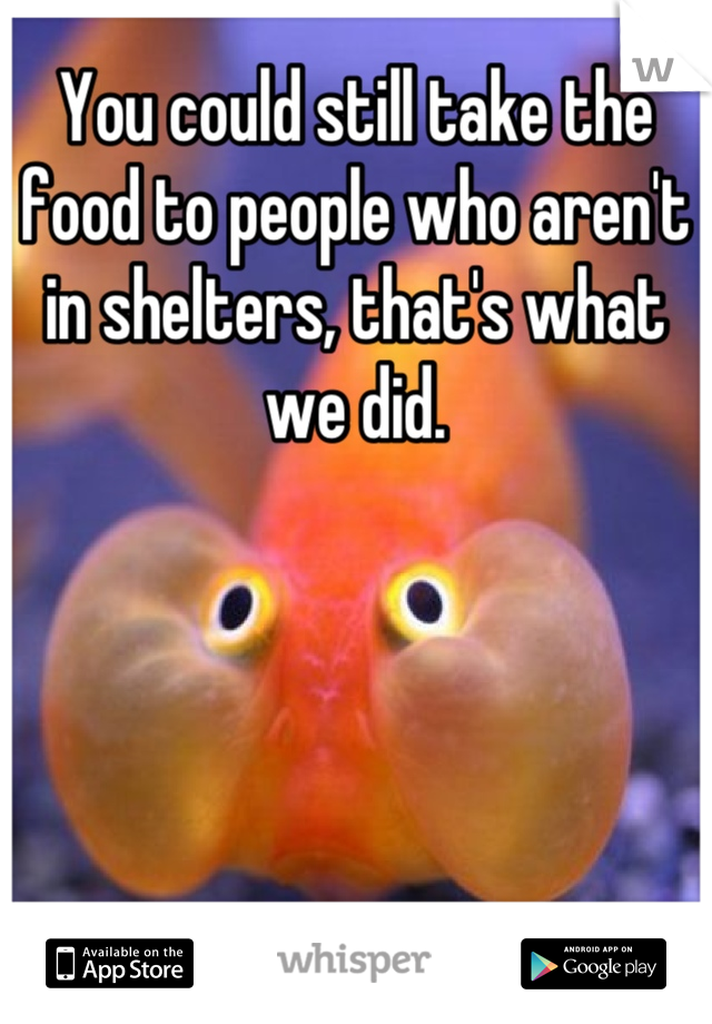You could still take the food to people who aren't in shelters, that's what we did.