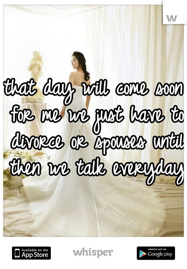 that day will come soon for me we just have to divorce or spouses until then we talk everyday
