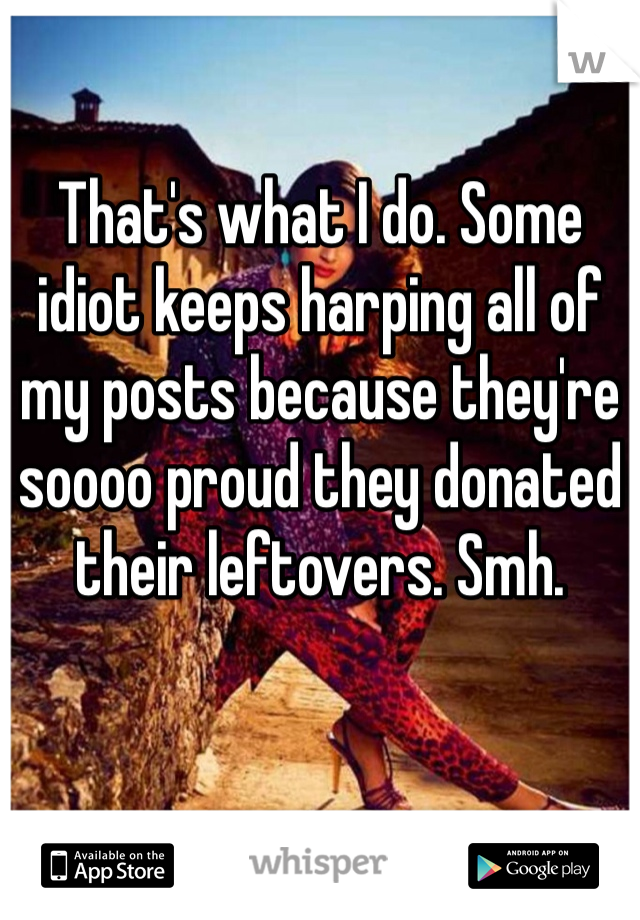 That's what I do. Some idiot keeps harping all of my posts because they're soooo proud they donated their leftovers. Smh. 