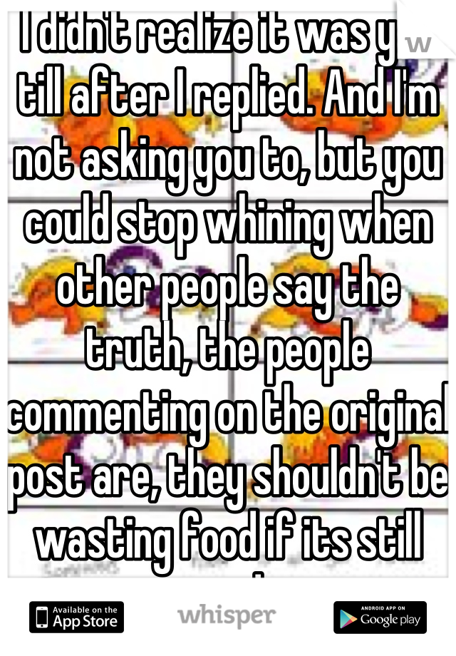 I didn't realize it was you till after I replied. And I'm not asking you to, but you could stop whining when other people say the truth, the people commenting on the original post are, they shouldn't be wasting food if its still good.