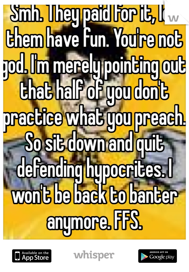 Smh. They paid for it, let them have fun. You're not god. I'm merely pointing out that half of you don't practice what you preach. So sit down and quit defending hypocrites. I won't be back to banter anymore. FFS. 