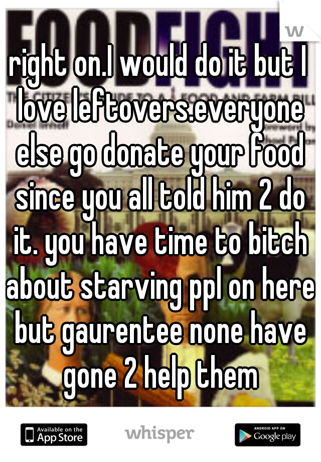 right on.I would do it but I love leftovers.everyone else go donate your food since you all told him 2 do it. you have time to bitch about starving ppl on here but gaurentee none have gone 2 help them