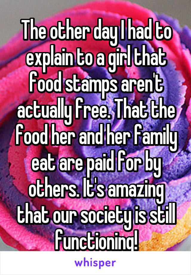 The other day I had to explain to a girl that food stamps aren't actually free. That the food her and her family eat are paid for by others. It's amazing that our society is still functioning!