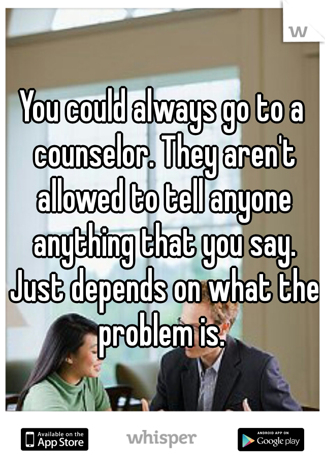 You could always go to a counselor. They aren't allowed to tell anyone anything that you say. Just depends on what the problem is. 