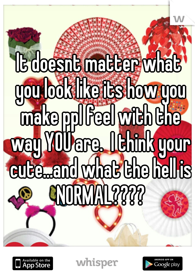 It doesnt matter what you look like its how you make ppl feel with the way YOU are.  I think your cute...and what the hell is NORMAL????