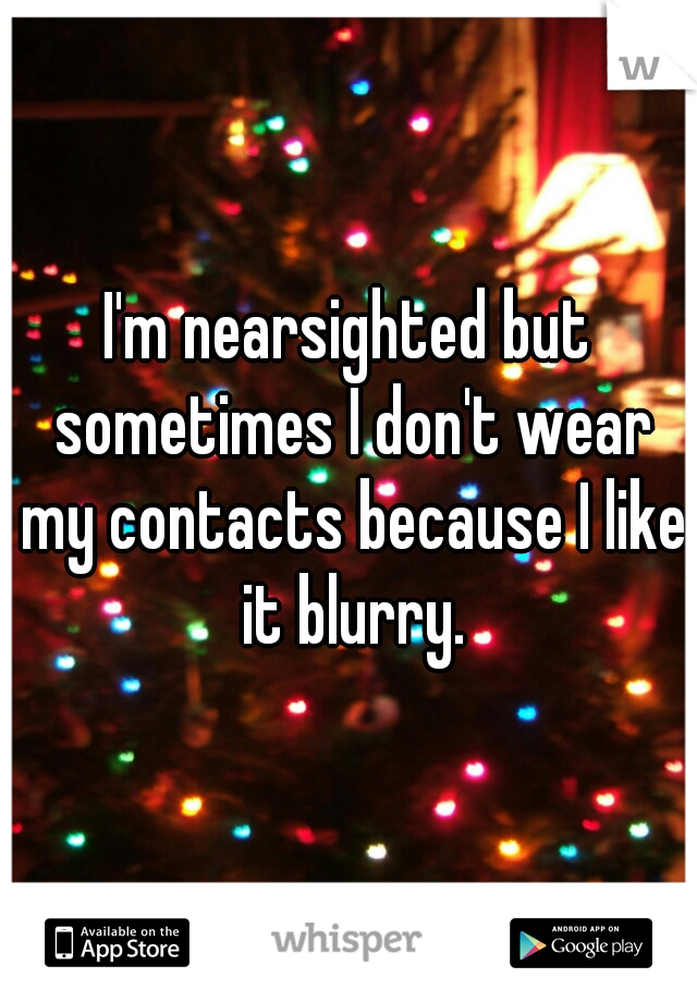 I'm nearsighted but sometimes I don't wear my contacts because I like it blurry.