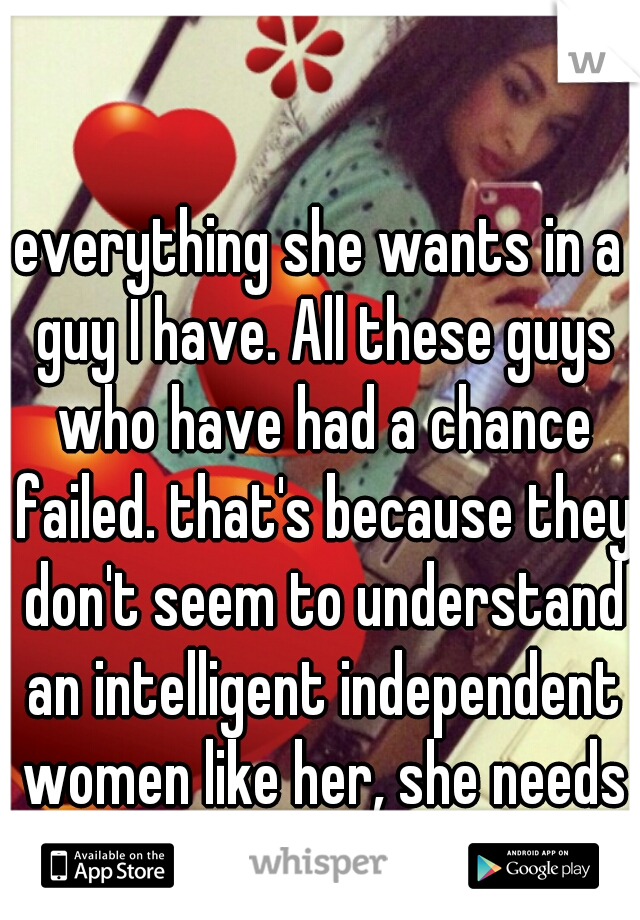 everything she wants in a guy I have. All these guys who have had a chance failed. that's because they don't seem to understand an intelligent independent women like her, she needs to open her eyes.
