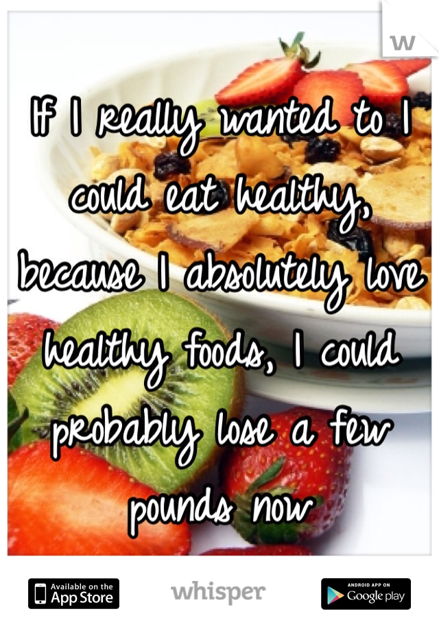 If I really wanted to I could eat healthy, because I absolutely love healthy foods, I could probably lose a few pounds now