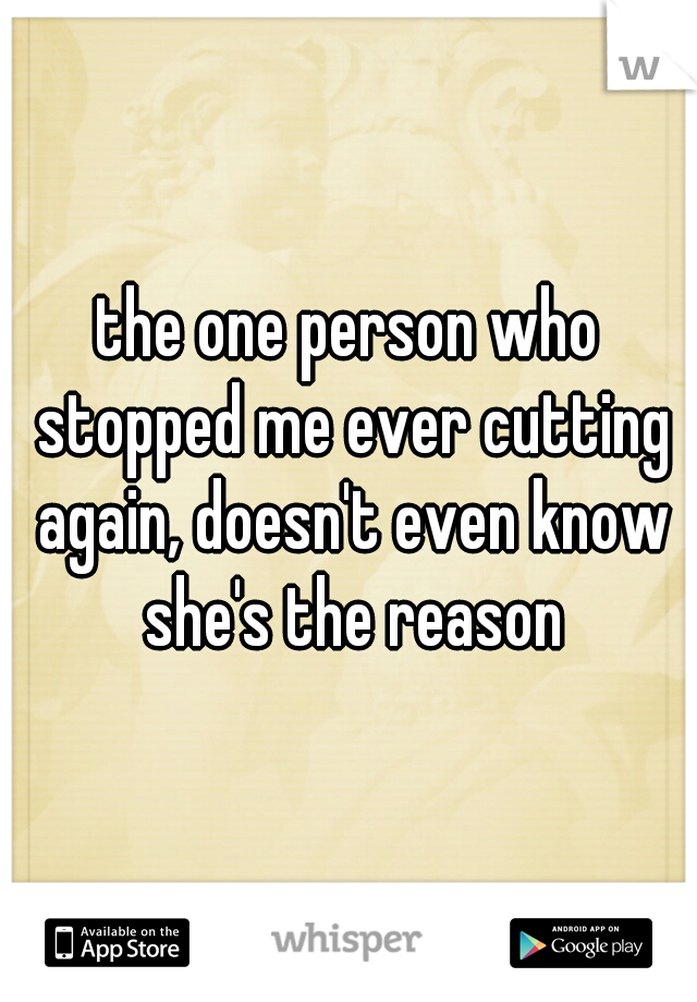 the one person who stopped me ever cutting again, doesn't even know she's the reason