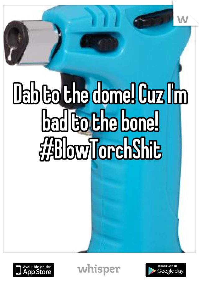 Dab to the dome! Cuz I'm bad to the bone! #BlowTorchShit