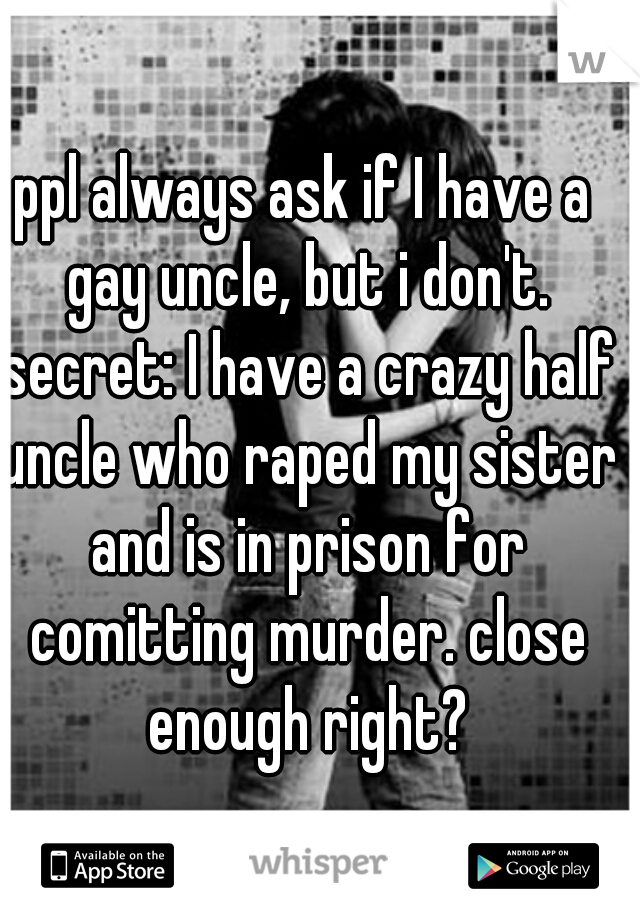 ppl always ask if I have a gay uncle, but i don't.
 secret: I have a crazy half uncle who raped my sister and is in prison for comitting murder. close enough right?