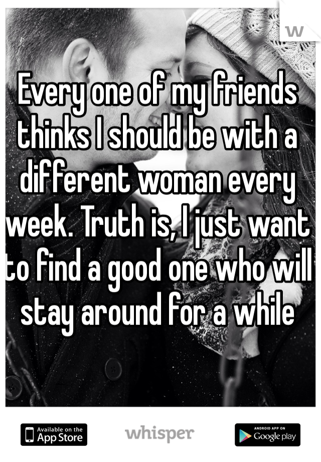 Every one of my friends thinks I should be with a different woman every week. Truth is, I just want to find a good one who will stay around for a while