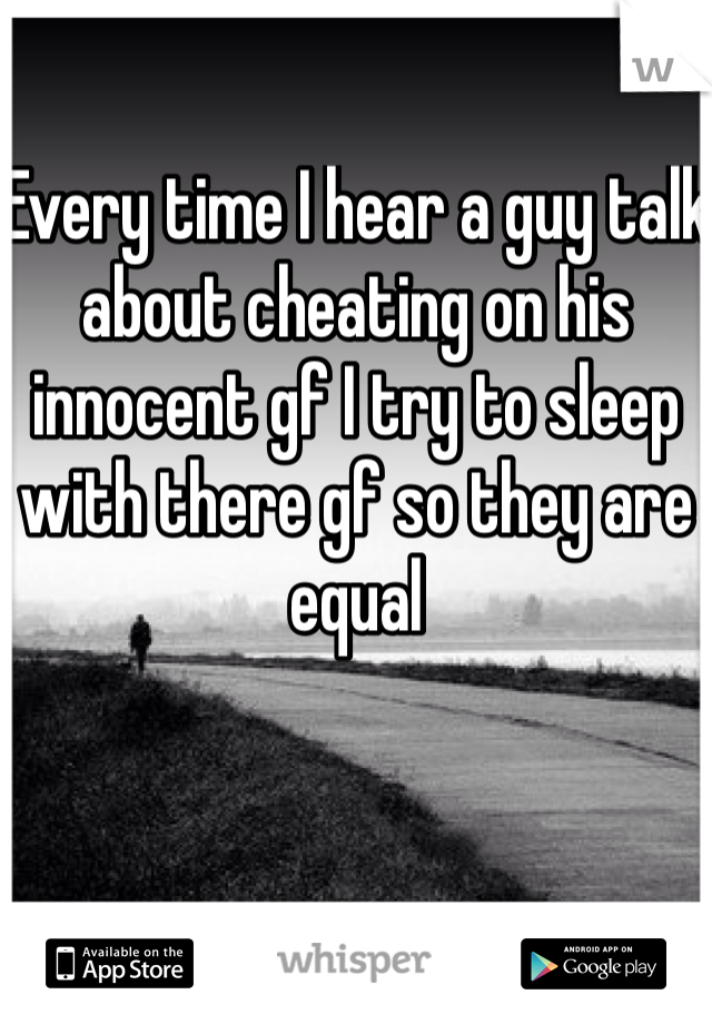 Every time I hear a guy talk about cheating on his innocent gf I try to sleep with there gf so they are equal
