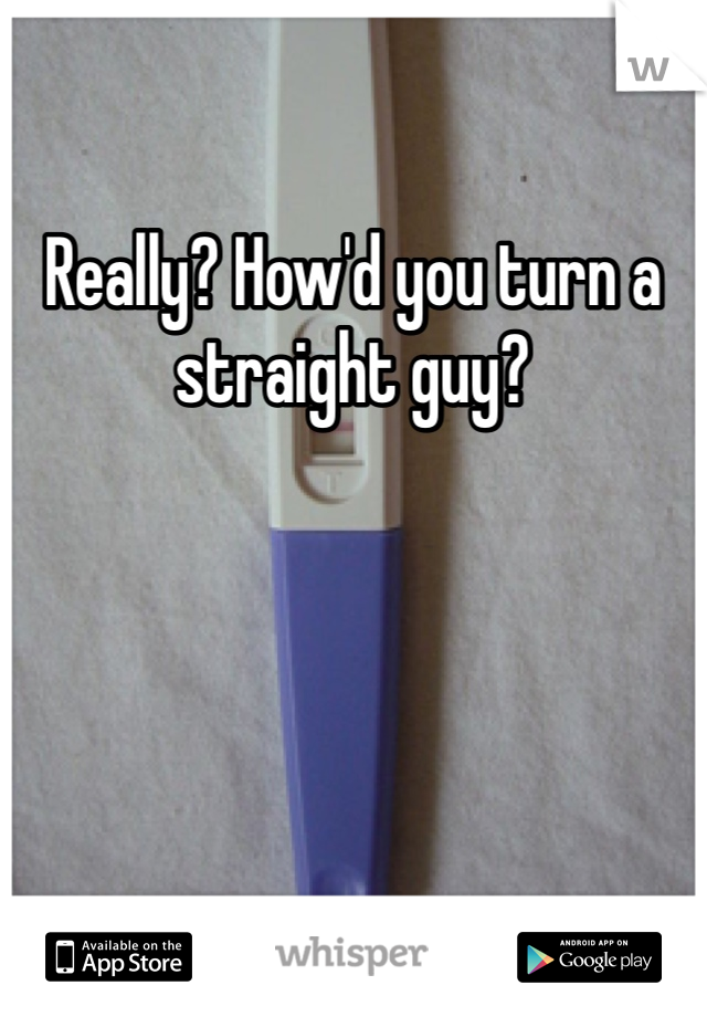 Really? How'd you turn a straight guy?
