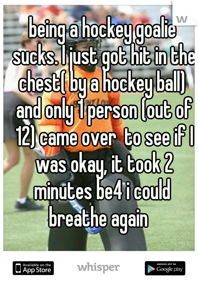 being a hockey goalie sucks. I just got hit in the chest( by a hockey ball)  and only 1 person (out of 12) came over  to see if I was okay, it took 2 minutes be4 i could  breathe again   